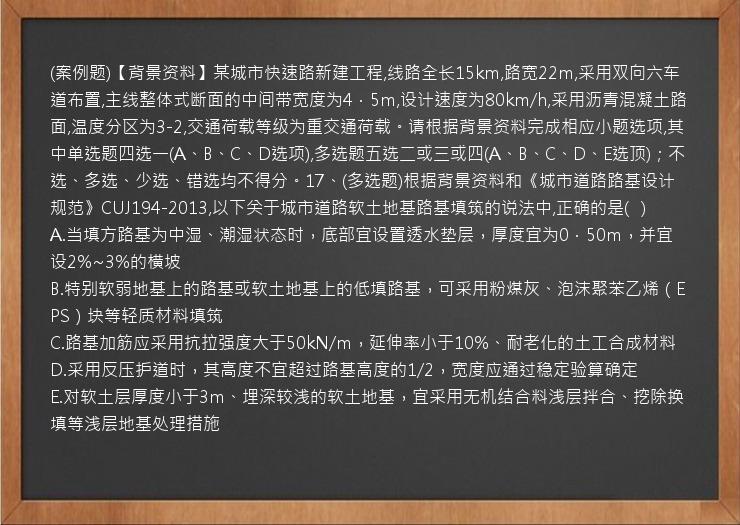 (案例题)【背景资料】某城市快速路新建工程,线路全长15km,路宽22m,采用双向六车道布置,主线整体式断面的中间带宽度为4．5m,设计速度为80km/h,采用沥青混凝土路面,温度分区为3-2,交通荷载等级为重交通荷载。请根据背景资料完成相应小题选项,其中单选题四选一(A、B、C、D选项),多选题五选二或三或四(A、B、C、D、E选顶)；不选、多选、少选、错选均不得分。17、(多选题)根据背景资料和《城市道路路基设计规范》CUJ194-2013,以下关于城市道路软土地基路基填筑的说法中,正确的是(