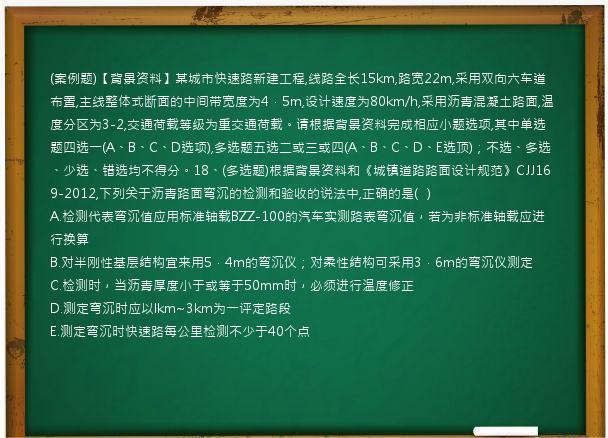 (案例题)【背景资料】某城市快速路新建工程,线路全长15km,路宽22m,采用双向六车道布置,主线整体式断面的中间带宽度为4．5m,设计速度为80km/h,采用沥青混凝土路面,温度分区为3-2,交通荷载等级为重交通荷载。请根据背景资料完成相应小题选项,其中单选题四选一(A、B、C、D选项),多选题五选二或三或四(A、B、C、D、E选顶)；不选、多选、少选、错选均不得分。18、(多选题)根据背景资料和《城镇道路路面设计规范》CJJ169-2012,下列关于沥青路面弯沉的检测和验收的说法中,正确的是(