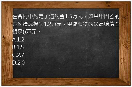 在合同中约定了违约金1.5万元，如果甲因乙的违约造成损失1.2万元，甲能获得的最高赔偿金额是()万元。