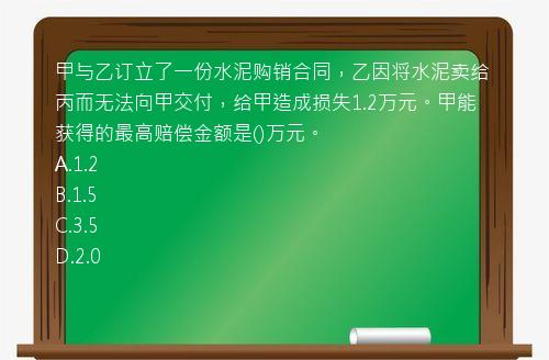 甲与乙订立了一份水泥购销合同，乙因将水泥卖给丙而无法向甲交付，给甲造成损失1.2万元。甲能获得的最高赔偿金额是()万元。