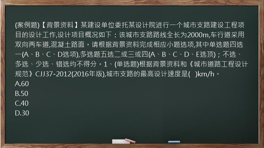 (案例题)【背景资料】某建设单位委托某设计院进行一个城市支路建设工程项目的设计工作,设计项目概况如下：该城市支路路线全长为2000m,车行道采用双向两车道,混凝土路面。请根据背景资料完成相应小题选项,其中单选题四选一(A、B、C、D选项),多选题五选二或三或四(A、B、C、D、E选顶)；不选、多选、少选、错选均不得分。1、(单选题)根据背景资料和《城市道路工程设计规范》CJJ37-2012(2016年版),城市支路的最高设计速度是(