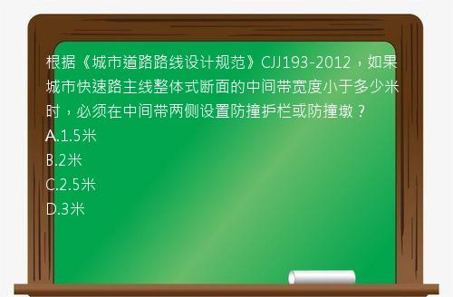 根据《城市道路路线设计规范》CJJ193-2012，如果城市快速路主线整体式断面的中间带宽度小于多少米时，必须在中间带两侧设置防撞护栏或防撞墩？