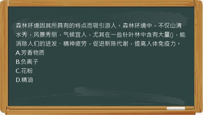 森林环境因其所具有的特点而吸引游人。森林环境中，不仅山清水秀，风景秀丽，气候宜人，尤其在一些针叶林中含有大量()，能消除人们的进发、精神疲劳，促进新陈代谢，提高人体免疫力。