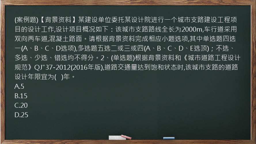 (案例题)【背景资料】某建设单位委托某设计院进行一个城市支路建设工程项目的设计工作,设计项目概况如下：该城市支路路线全长为2000m,车行道采用双向两车道,混凝土路面。请根据背景资料完成相应小题选项,其中单选题四选一(A、B、C、D选项),多选题五选二或三或四(A、B、C、D、E选顶)；不选、多选、少选、错选均不得分。2、(单选题)根据背景资料和《城市道路工程设计规范》QJ"37-2012(2016年版),道路交通量达到饱和状态时,该城市支路的道路设计年限宜为(