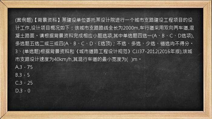 (案例题)【背景资料】某建设单位委托某设计院进行一个城市支路建设工程项目的设计工作,设计项目概况如下：该城市支路路线全长为2000m,车行道采用双向两车道,混凝土路面。请根据背景资料完成相应小题选项,其中单选题四选一(A、B、C、D选项),多选题五选二或三或四(A、B、C、D、E选顶)；不选、多选、少选、错选均不得分。3、(单选题)根据背景资料和《城市道路工程设计规范》CJJ37-2012(2016年版),该城市支路设计速度为40km/h,其混行车道的最小宽度为(