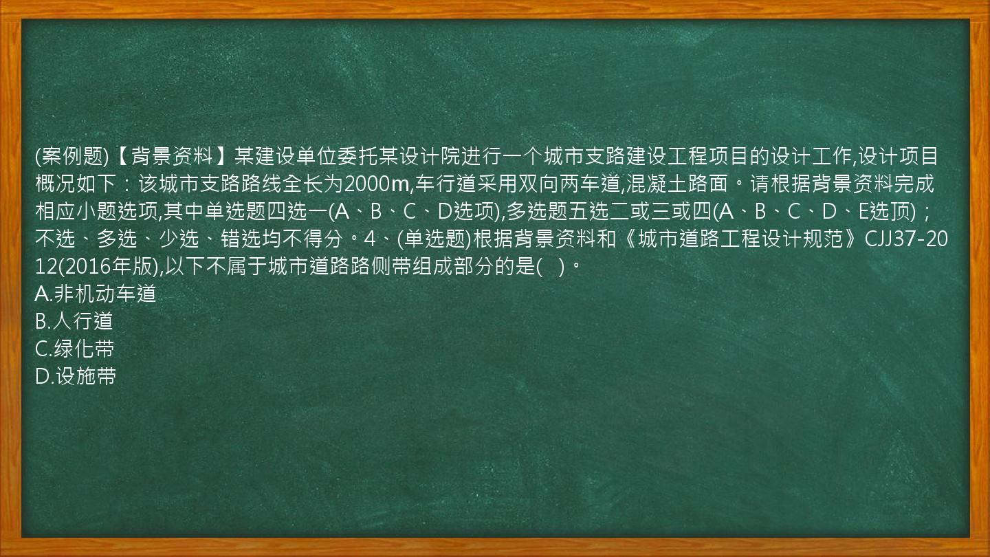 (案例题)【背景资料】某建设单位委托某设计院进行一个城市支路建设工程项目的设计工作,设计项目概况如下：该城市支路路线全长为2000m,车行道采用双向两车道,混凝土路面。请根据背景资料完成相应小题选项,其中单选题四选一(A、B、C、D选项),多选题五选二或三或四(A、B、C、D、E选顶)；不选、多选、少选、错选均不得分。4、(单选题)根据背景资料和《城市道路工程设计规范》CJJ37-2012(2016年版),以下不属于城市道路路侧带组成部分的是(