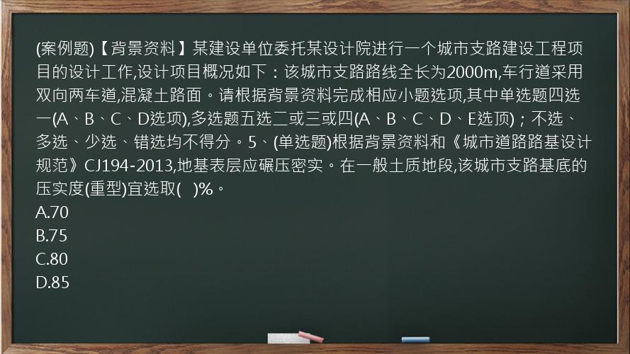 (案例题)【背景资料】某建设单位委托某设计院进行一个城市支路建设工程项目的设计工作,设计项目概况如下：该城市支路路线全长为2000m,车行道采用双向两车道,混凝土路面。请根据背景资料完成相应小题选项,其中单选题四选一(A、B、C、D选项),多选题五选二或三或四(A、B、C、D、E选顶)；不选、多选、少选、错选均不得分。5、(单选题)根据背景资料和《城市道路路基设计规范》CJ194-2013,地基表层应碾压密实。在一般土质地段,该城市支路基底的压实度(重型)宜选取(