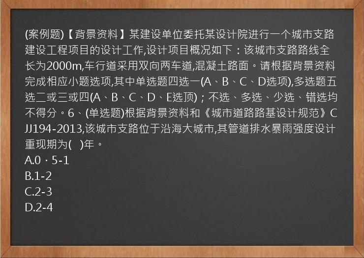 (案例题)【背景资料】某建设单位委托某设计院进行一个城市支路建设工程项目的设计工作,设计项目概况如下：该城市支路路线全长为2000m,车行道采用双向两车道,混凝土路面。请根据背景资料完成相应小题选项,其中单选题四选一(A、B、C、D选项),多选题五选二或三或四(A、B、C、D、E选顶)；不选、多选、少选、错选均不得分。6、(单选题)根据背景资料和《城市道路路基设计规范》CJJ194-2013,该城市支路位于沿海大城市,其管道排水暴雨强度设计重现期为(