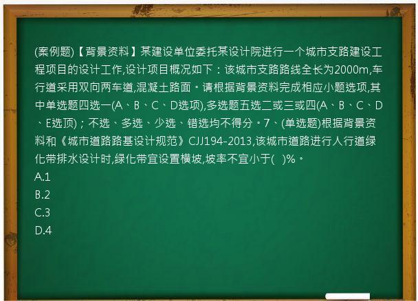 (案例题)【背景资料】某建设单位委托某设计院进行一个城市支路建设工程项目的设计工作,设计项目概况如下：该城市支路路线全长为2000m,车行道采用双向两车道,混凝土路面。请根据背景资料完成相应小题选项,其中单选题四选一(A、B、C、D选项),多选题五选二或三或四(A、B、C、D、E选顶)；不选、多选、少选、错选均不得分。7、(单选题)根据背景资料和《城市道路路基设计规范》CJJ194-2013,该城市道路进行人行道绿化带排水设计时,绿化带宜设置横坡,坡率不宜小于(