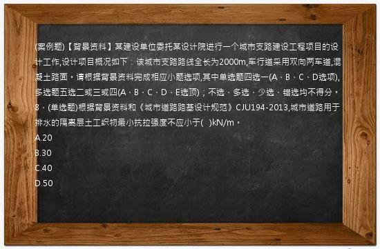 (案例题)【背景资料】某建设单位委托某设计院进行一个城市支路建设工程项目的设计工作,设计项目概况如下：该城市支路路线全长为2000m,车行道采用双向两车道,混凝土路面。请根据背景资料完成相应小题选项,其中单选题四选一(A、B、C、D选项),多选题五选二或三或四(A、B、C、D、E选顶)；不选、多选、少选、错选均不得分。8、(单选题)根据背景资料和《城市道路路基设计规范》CJU194-2013,城市道路用于排水的隔离层土工织物最小抗拉强度不应小于(