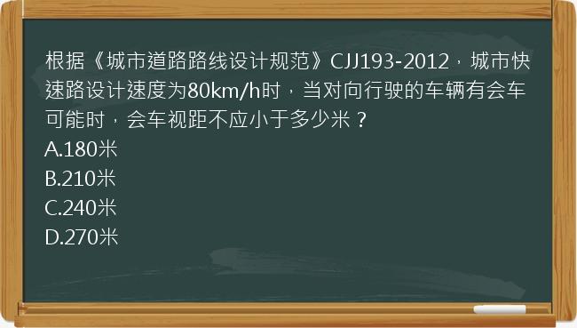 根据《城市道路路线设计规范》CJJ193-2012，城市快速路设计速度为80km/h时，当对向行驶的车辆有会车可能时，会车视距不应小于多少米？