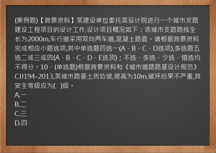 (案例题)【背景资料】某建设单位委托某设计院进行一个城市支路建设工程项目的设计工作,设计项目概况如下：该城市支路路线全长为2000m,车行道采用双向两车道,混凝土路面。请根据背景资料完成相应小题选项,其中单选题四选一(A、B、C、D选项),多选题五选二或三或四(A、B、C、D、E选顶)；不选、多选、少选、错选均不得分。10、(单选题)根据背景资料和《城市道路路基设计规范》CJJ194-2013,某城市路基土质边坡,坡高为10m,破环后果不严重,其安全等级应为(