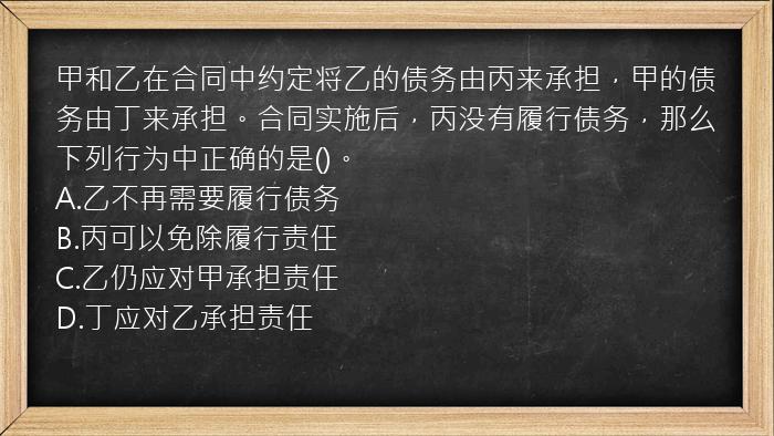 甲和乙在合同中约定将乙的债务由丙来承担，甲的债务由丁来承担。合同实施后，丙没有履行债务，那么下列行为中正确的是()。