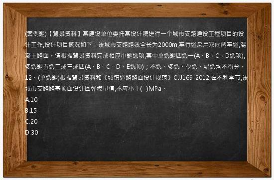 (案例题)【背景资料】某建设单位委托某设计院进行一个城市支路建设工程项目的设计工作,设计项目概况如下：该城市支路路线全长为2000m,车行道采用双向两车道,混凝土路面。请根据背景资料完成相应小题选项,其中单选题四选一(A、B、C、D选项),多选题五选二或三或四(A、B、C、D、E选顶)；不选、多选、少选、错选均不得分。12、(单选题)根据背景资料和《城镇道路路面设计规范》CJJ169-2012,在不利季节,该城市支路路基顶面设计回弹模量值,不应小于(