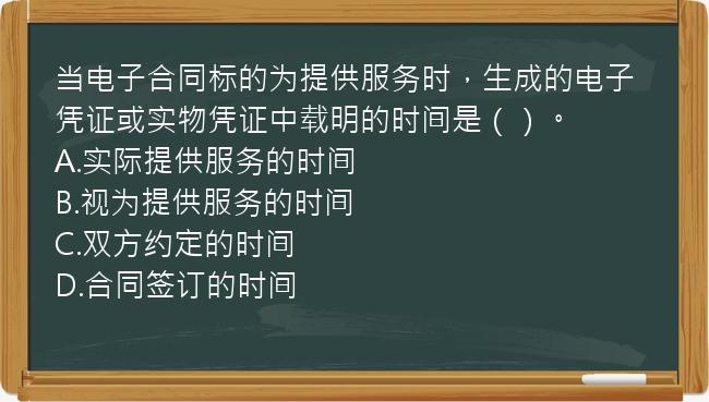 当电子合同标的为提供服务时，生成的电子凭证或实物凭证中载明的时间是（）。