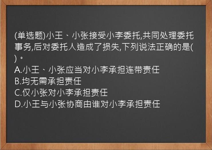 (单选题)小王、小张接受小李委托,共同处理委托事务,后对委托人造成了损失,下列说法正确的是(