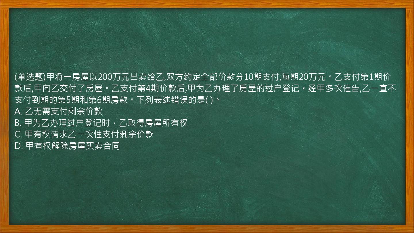 (单选题)甲将一房屋以200万元出卖给乙,双方约定全部价款分10期支付,每期20万元。乙支付第1期价款后,甲向乙交付了房屋。乙支付第4期价款后,甲为乙办理了房屋的过户登记。经甲多次催告,乙一直不支付到期的第5期和第6期房款。下列表述错误的是(