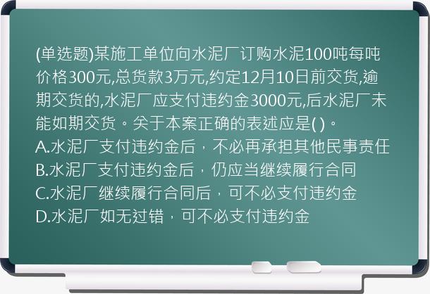 (单选题)某施工单位向水泥厂订购水泥100吨每吨价格300元,总货款3万元,约定12月10日前交货,逾期交货的,水泥厂应支付违约金3000元,后水泥厂未能如期交货。关于本案正确的表述应是(