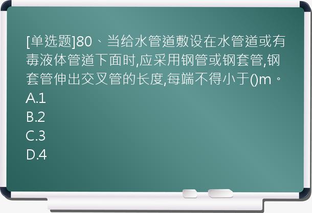 [单选题]80、当给水管道敷设在水管道或有毒液体管道下面时,应采用钢管或钢套管,钢套管伸出交叉管的长度,每端不得小于()m。