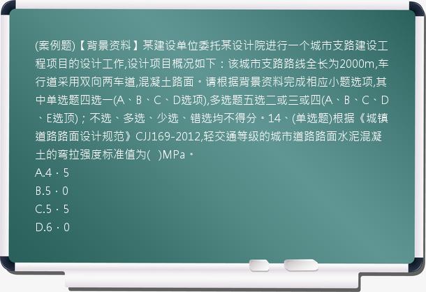 (案例题)【背景资料】某建设单位委托某设计院进行一个城市支路建设工程项目的设计工作,设计项目概况如下：该城市支路路线全长为2000m,车行道采用双向两车道,混凝土路面。请根据背景资料完成相应小题选项,其中单选题四选一(A、B、C、D选项),多选题五选二或三或四(A、B、C、D、E选顶)；不选、多选、少选、错选均不得分。14、(单选题)根据《城镇道路路面设计规范》CJJ169-2012,轻交通等级的城市道路路面水泥混凝土的弯拉强度标准值为(