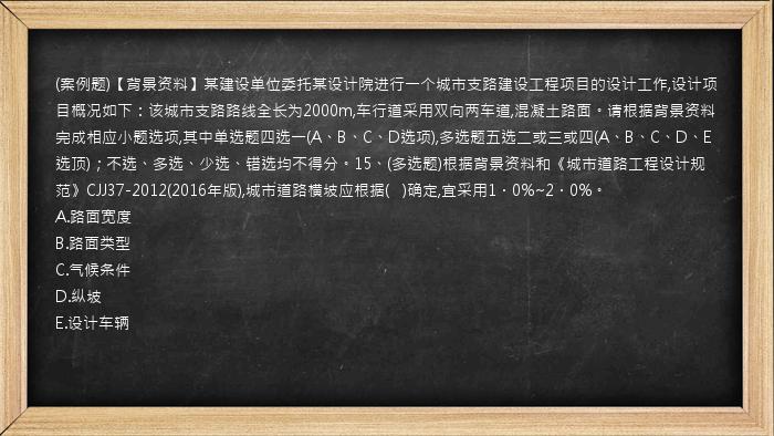 (案例题)【背景资料】某建设单位委托某设计院进行一个城市支路建设工程项目的设计工作,设计项目概况如下：该城市支路路线全长为2000m,车行道采用双向两车道,混凝土路面。请根据背景资料完成相应小题选项,其中单选题四选一(A、B、C、D选项),多选题五选二或三或四(A、B、C、D、E选顶)；不选、多选、少选、错选均不得分。15、(多选题)根据背景资料和《城市道路工程设计规范》CJJ37-2012(2016年版),城市道路横坡应根据(