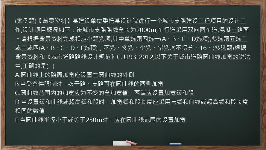 (案例题)【背景资料】某建设单位委托某设计院进行一个城市支路建设工程项目的设计工作,设计项目概况如下：该城市支路路线全长为2000m,车行道采用双向两车道,混凝土路面。请根据背景资料完成相应小题选项,其中单选题四选一(A、B、C、D选项),多选题五选二或三或四(A、B、C、D、E选顶)；不选、多选、少选、错选均不得分。16、(多选题)根据背景资料和《城市道路路线设计规范》CJJ193-2012,以下关于城市道路圆曲线加宽的说法中,正确的是(