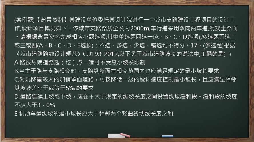 (案例题)【背景资料】某建设单位委托某设计院进行一个城市支路建设工程项目的设计工作,设计项目概况如下：该城市支路路线全长为2000m,车行道采用双向两车道,混凝土路面。请根据背景资料完成相应小题选项,其中单选题四选一(A、B、C、D选项),多选题五选二或三或四(A、B、C、D、E选顶)；不选、多选、少选、错选均不得分。17、(多选题)根据《城市道路路线设计规范》CJJ193-2012,以下关于城市道路坡长的说法中,正确的是(   )