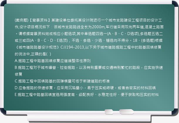 (案例题)【背景资料】某建设单位委托某设计院进行一个城市支路建设工程项目的设计工作,设计项目概况如下：该城市支路路线全长为2000m,车行道采用双向两车道,混凝土路面。请根据背景资料完成相应小题选项,其中单选题四选一(A、B、C、D选项),多选题五选二或三或四(A、B、C、D、E选顶)；不选、多选、少选、错选均不得分。18、(多选题)根据《城市道路路基设计规范》CJJ194-2013,以下关于城市道路掘路工程中的路基回填修复的说法中,正确的是(