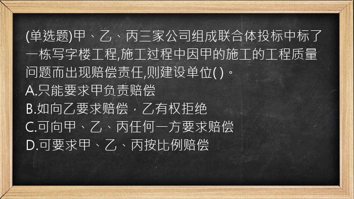 (单选题)甲、乙、丙三家公司组成联合体投标中标了一栋写字楼工程,施工过程中因甲的施工的工程质量问题而出现赔偿责任,则建设单位(