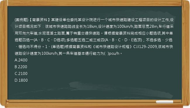 (案例题)【背景资料】某建设单位委托某设计院进行一个城市快速路建设工程项目的设计工作,设计项目概况如下：该城市快速路路线全长为18km,设计速度为100km/h,路面总宽28m,车行道采用双向六车道,水泥混凝土路面,属于特重交通快速路。请根据背景资料完成相应小题选项,其中单选题四选一(A、B、C、D选项),多选题五选二或三或四(A、B、C、D、E选顶)；不选多选、少选、错选均不得分。1、(单选题)根据背景资料和《城市快速路设计规程》CJJ129-2009,该城市快速路设计速度为100km/h,其一条车道基本通行能力为(