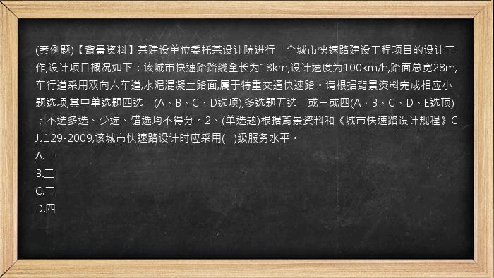 (案例题)【背景资料】某建设单位委托某设计院进行一个城市快速路建设工程项目的设计工作,设计项目概况如下：该城市快速路路线全长为18km,设计速度为100km/h,路面总宽28m,车行道采用双向六车道,水泥混凝土路面,属于特重交通快速路。请根据背景资料完成相应小题选项,其中单选题四选一(A、B、C、D选项),多选题五选二或三或四(A、B、C、D、E选顶)；不选多选、少选、错选均不得分。2、(单选题)根据背景资料和《城市快速路设计规程》CJJ129-2009,该城市快速路设计时应采用(