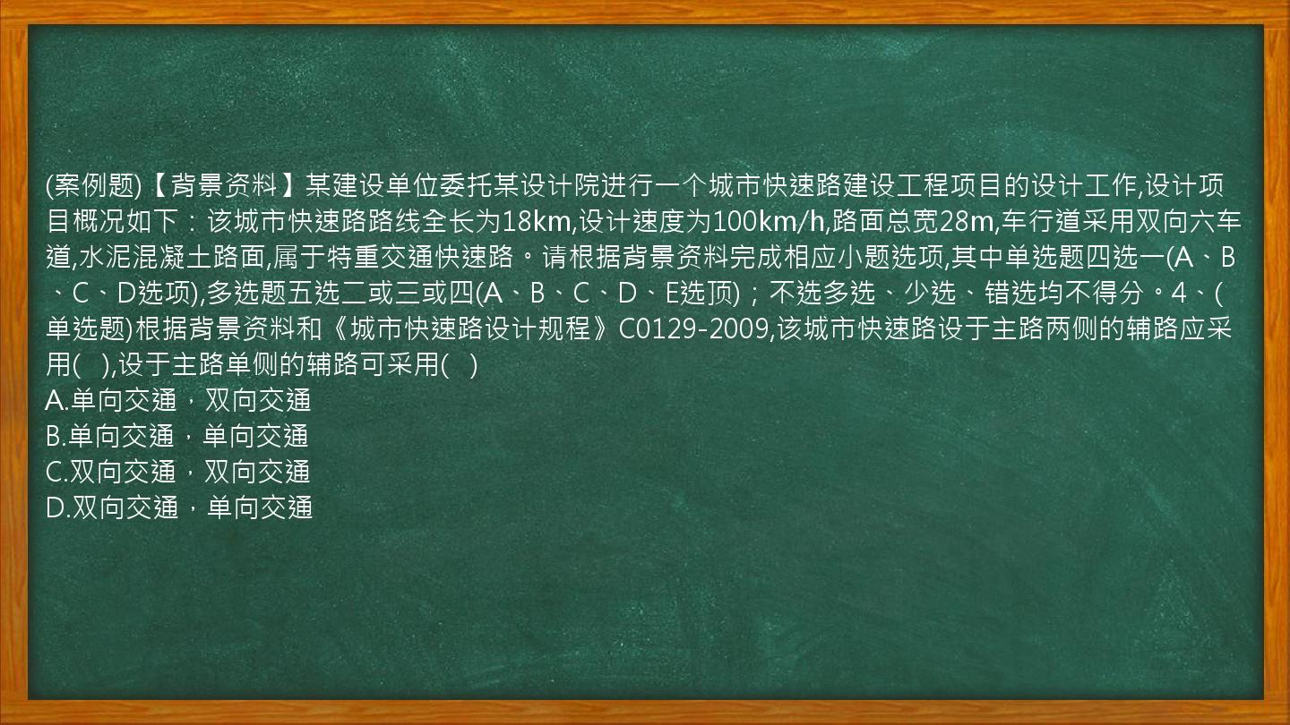 (案例题)【背景资料】某建设单位委托某设计院进行一个城市快速路建设工程项目的设计工作,设计项目概况如下：该城市快速路路线全长为18km,设计速度为100km/h,路面总宽28m,车行道采用双向六车道,水泥混凝土路面,属于特重交通快速路。请根据背景资料完成相应小题选项,其中单选题四选一(A、B、C、D选项),多选题五选二或三或四(A、B、C、D、E选顶)；不选多选、少选、错选均不得分。4、(单选题)根据背景资料和《城市快速路设计规程》C0129-2009,该城市快速路设于主路两侧的辅路应采用(