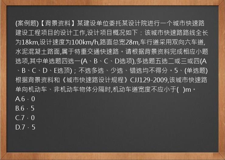 (案例题)【背景资料】某建设单位委托某设计院进行一个城市快速路建设工程项目的设计工作,设计项目概况如下：该城市快速路路线全长为18km,设计速度为100km/h,路面总宽28m,车行道采用双向六车道,水泥混凝土路面,属于特重交通快速路。请根据背景资料完成相应小题选项,其中单选题四选一(A、B、C、D选项),多选题五选二或三或四(A、B、C、D、E选顶)；不选多选、少选、错选均不得分。5、(单选题)根据背景资料和《城市快速路设计规程》CJJ129-2009,该城市快速路单向机动车、非机动车物体分隔时,机动车道宽度不应小于(   )m。