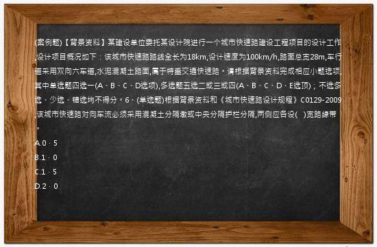 (案例题)【背景资料】某建设单位委托某设计院进行一个城市快速路建设工程项目的设计工作,设计项目概况如下：该城市快速路路线全长为18km,设计速度为100km/h,路面总宽28m,车行道采用双向六车道,水泥混凝土路面,属于特重交通快速路。请根据背景资料完成相应小题选项,其中单选题四选一(A、B、C、D选项),多选题五选二或三或四(A、B、C、D、E选顶)；不选多选、少选、错选均不得分。6、(单选题)根据背景资料和《城市快速路设计规程》C0129-2009,该城市快速路对向车流必须采用混凝土分隔墩或中央分隔护栏分隔,两侧应各设(