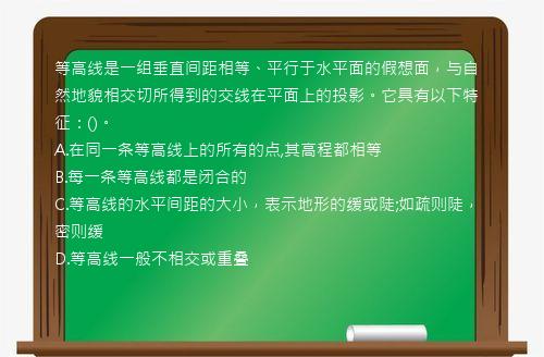 等高线是一组垂直间距相等、平行于水平面的假想面，与自然地貌相交切所得到的交线在平面上的投影。它具有以下特征：()。