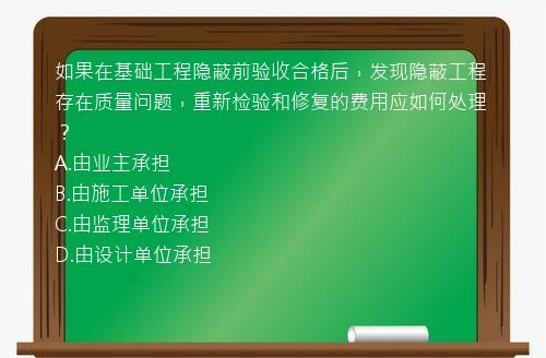 如果在基础工程隐蔽前验收合格后，发现隐蔽工程存在质量问题，重新检验和修复的费用应如何处理？