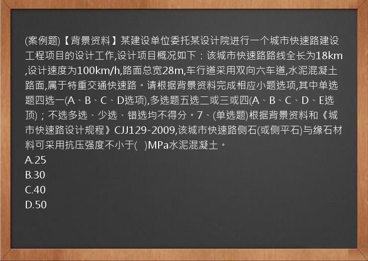 (案例题)【背景资料】某建设单位委托某设计院进行一个城市快速路建设工程项目的设计工作,设计项目概况如下：该城市快速路路线全长为18km,设计速度为100km/h,路面总宽28m,车行道采用双向六车道,水泥混凝土路面,属于特重交通快速路。请根据背景资料完成相应小题选项,其中单选题四选一(A、B、C、D选项),多选题五选二或三或四(A、B、C、D、E选顶)；不选多选、少选、错选均不得分。7、(单选题)根据背景资料和《城市快速路设计规程》CJJ129-2009,该城市快速路侧石(或侧平石)与缘石材料可采用抗压强度不小于(