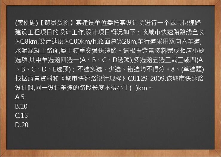 (案例题)【背景资料】某建设单位委托某设计院进行一个城市快速路建设工程项目的设计工作,设计项目概况如下：该城市快速路路线全长为18km,设计速度为100km/h,路面总宽28m,车行道采用双向六车道,水泥混凝土路面,属于特重交通快速路。请根据背景资料完成相应小题选项,其中单选题四选一(A、B、C、D选项),多选题五选二或三或四(A、B、C、D、E选顶)；不选多选、少选、错选均不得分。8、(单选题)根据背景资料和《城市快速路设计规程》CJJ129-2009,该城市快速路设计时,同一设计车速的路段长度不得小于(