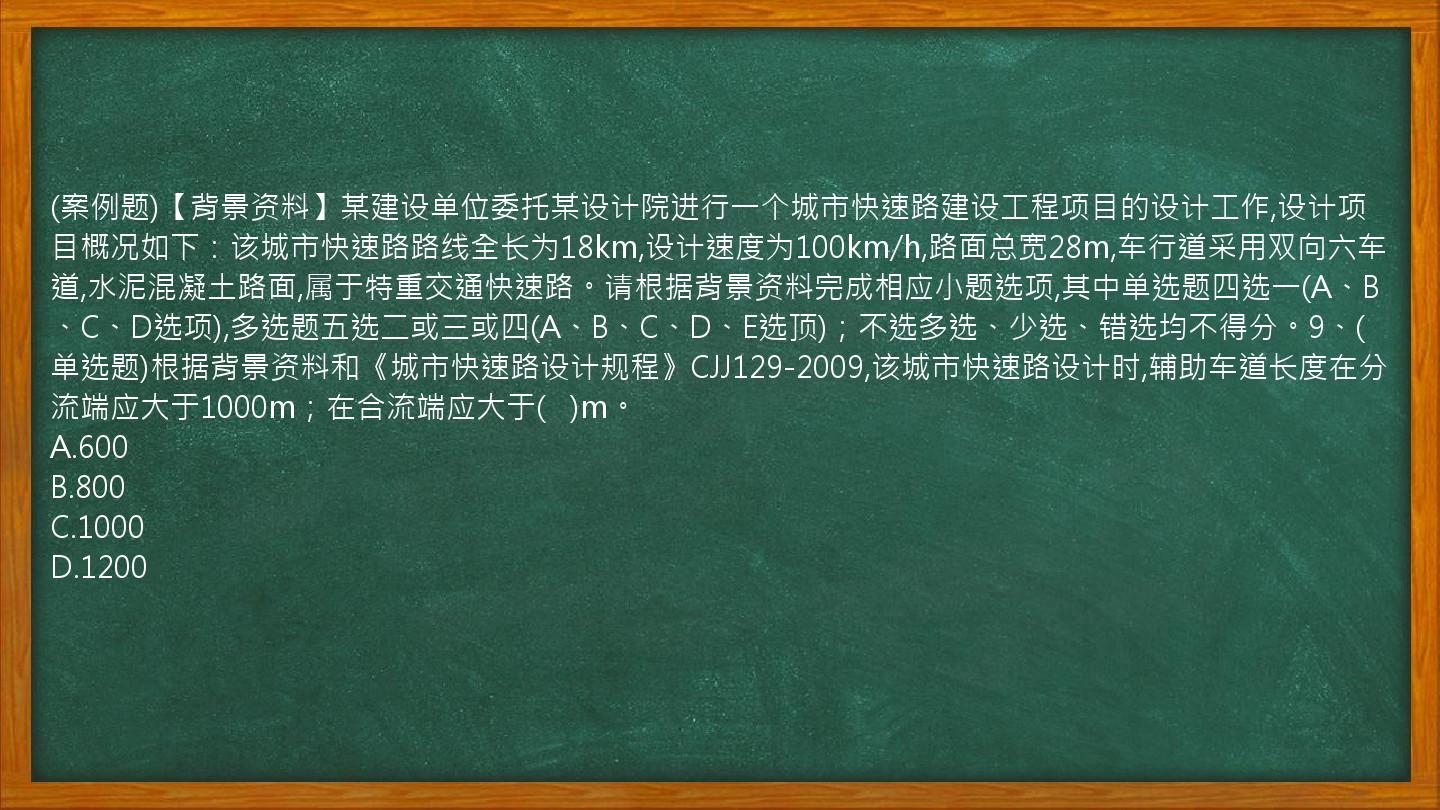 (案例题)【背景资料】某建设单位委托某设计院进行一个城市快速路建设工程项目的设计工作,设计项目概况如下：该城市快速路路线全长为18km,设计速度为100km/h,路面总宽28m,车行道采用双向六车道,水泥混凝土路面,属于特重交通快速路。请根据背景资料完成相应小题选项,其中单选题四选一(A、B、C、D选项),多选题五选二或三或四(A、B、C、D、E选顶)；不选多选、少选、错选均不得分。9、(单选题)根据背景资料和《城市快速路设计规程》CJJ129-2009,该城市快速路设计时,辅助车道长度在分流端应大于1000m；在合流端应大于(