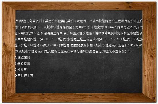 (案例题)【背景资料】某建设单位委托某设计院进行一个城市快速路建设工程项目的设计工作,设计项目概况如下：该城市快速路路线全长为18km,设计速度为100km/h,路面总宽28m,车行道采用双向六车道,水泥混凝土路面,属于特重交通快速路。请根据背景资料完成相应小题选项,其中单选题四选一(A、B、C、D选项),多选题五选二或三或四(A、B、C、D、E选顶)；不选多选、少选、错选均不得分。10、(单选题)根据背景资料和《城市快速路设计规程》CJJ129-2009,该城市快速路设计时,交通标志应设在车辆行进前方最易看见的地方,不宜设在(