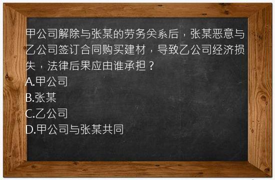 甲公司解除与张某的劳务关系后，张某恶意与乙公司签订合同购买建材，导致乙公司经济损失，法律后果应由谁承担？