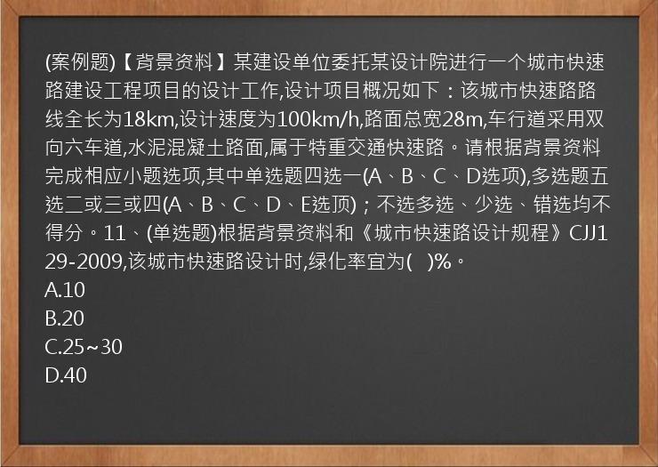 (案例题)【背景资料】某建设单位委托某设计院进行一个城市快速路建设工程项目的设计工作,设计项目概况如下：该城市快速路路线全长为18km,设计速度为100km/h,路面总宽28m,车行道采用双向六车道,水泥混凝土路面,属于特重交通快速路。请根据背景资料完成相应小题选项,其中单选题四选一(A、B、C、D选项),多选题五选二或三或四(A、B、C、D、E选顶)；不选多选、少选、错选均不得分。11、(单选题)根据背景资料和《城市快速路设计规程》CJJ129-2009,该城市快速路设计时,绿化率宜为(