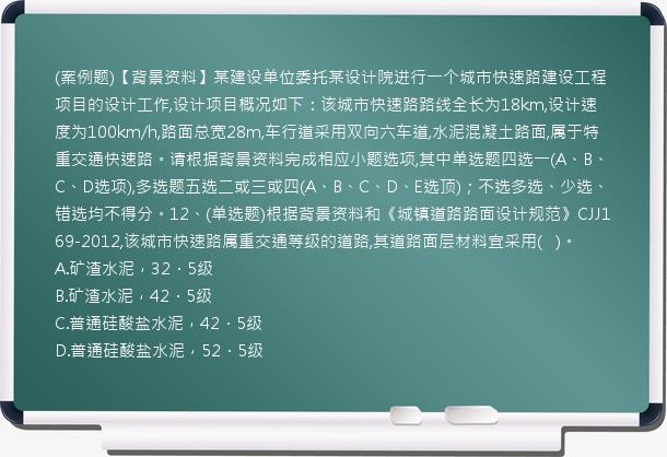 (案例题)【背景资料】某建设单位委托某设计院进行一个城市快速路建设工程项目的设计工作,设计项目概况如下：该城市快速路路线全长为18km,设计速度为100km/h,路面总宽28m,车行道采用双向六车道,水泥混凝土路面,属于特重交通快速路。请根据背景资料完成相应小题选项,其中单选题四选一(A、B、C、D选项),多选题五选二或三或四(A、B、C、D、E选顶)；不选多选、少选、错选均不得分。12、(单选题)根据背景资料和《城镇道路路面设计规范》CJJ169-2012,该城市快速路属重交通等级的道路,其道路面层材料宜采用(