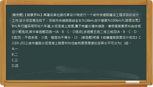 (案例题)【背景资料】某建设单位委托某设计院进行一个城市快速路建设工程项目的设计工作,设计项目概况如下：该城市快速路路线全长为18km,设计速度为100km/h,路面总宽28m,车行道采用双向六车道,水泥混凝土路面,属于特重交通快速路。请根据背景资料完成相应小题选项,其中单选题四选一(A、B、C、D选项),多选题五选二或三或四(A、B、C、D、E选顶)；不选多选、少选、错选均不得分。13、(单选题)根据《城镇道路路面设计规范》CJ169-2012,城市道路水泥混凝土路面材料性能和面层厚度的变异水平可分为(