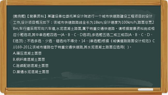 (案例题)【背景资料】某建设单位委托某设计院进行一个城市快速路建设工程项目的设计工作,设计项目概况如下：该城市快速路路线全长为18km,设计速度为100km/h,路面总宽28m,车行道采用双向六车道,水泥混凝土路面,属于特重交通快速路。请根据背景资料完成相应小题选项,其中单选题四选一(A、B、C、D选项),多选题五选二或三或四(A、B、C、D、E选顶)；不选多选、少选、错选均不得分。14、(单选题)根据《城镇道路路面设计规范》CJJ169-2012,该城市道路位于特重交通快速路,其水泥混凝土路面应选用(