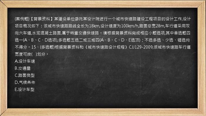 (案例题)【背景资料】某建设单位委托某设计院进行一个城市快速路建设工程项目的设计工作,设计项目概况如下：该城市快速路路线全长为18km,设计速度为100km/h,路面总宽28m,车行道采用双向六车道,水泥混凝土路面,属于特重交通快速路。请根据背景资料完成相应小题选项,其中单选题四选一(A、B、C、D选项),多选题五选二或三或四(A、B、C、D、E选顶)；不选多选、少选、错选均不得分。15、(多选题)根据背景资料和《城市快速路设计规程》CJJ129-2009,该城市快速路车行道宽度可按(