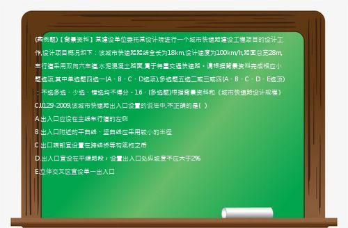 (案例题)【背景资料】某建设单位委托某设计院进行一个城市快速路建设工程项目的设计工作,设计项目概况如下：该城市快速路路线全长为18km,设计速度为100km/h,路面总宽28m,车行道采用双向六车道,水泥混凝土路面,属于特重交通快速路。请根据背景资料完成相应小题选项,其中单选题四选一(A、B、C、D选项),多选题五选二或三或四(A、B、C、D、E选顶)；不选多选、少选、错选均不得分。16、(多选题)根据背景资料和《城市快速路设计规程》CJJ129-2009,该城市快速路出入口设置的说法中,不正确的是(