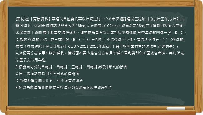 (案例题)【背景资料】某建设单位委托某设计院进行一个城市快速路建设工程项目的设计工作,设计项目概况如下：该城市快速路路线全长为18km,设计速度为100km/h,路面总宽28m,车行道采用双向六车道,水泥混凝土路面,属于特重交通快速路。请根据背景资料完成相应小题选项,其中单选题四选一(A、B、C、D选项),多选题五选二或三或四(A、B、C、D、E选顶)；不选多选、少选、错选均不得分。17、(多选题)根据《城市道路工程设计规范》CJJ37-2012(2016年版),以下关于横断面布置的说法中,正确的是(