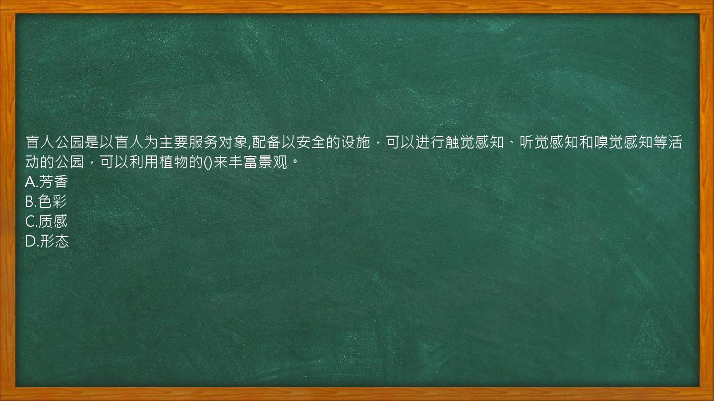 盲人公园是以盲人为主要服务对象,配备以安全的设施，可以进行触觉感知、听觉感知和嗅觉感知等活动的公园，可以利用植物的()来丰富景观。