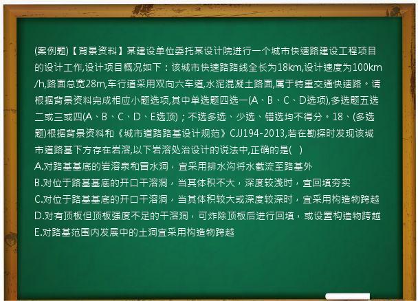 (案例题)【背景资料】某建设单位委托某设计院进行一个城市快速路建设工程项目的设计工作,设计项目概况如下：该城市快速路路线全长为18km,设计速度为100km/h,路面总宽28m,车行道采用双向六车道,水泥混凝土路面,属于特重交通快速路。请根据背景资料完成相应小题选项,其中单选题四选一(A、B、C、D选项),多选题五选二或三或四(A、B、C、D、E选顶)；不选多选、少选、错选均不得分。18、(多选题)根据背景资料和《城市道路路基设计规范》CJJ194-2013,若在勘探时发现该城市道路基下方存在岩溶,以下岩溶处治设计的说法中,正确的是(